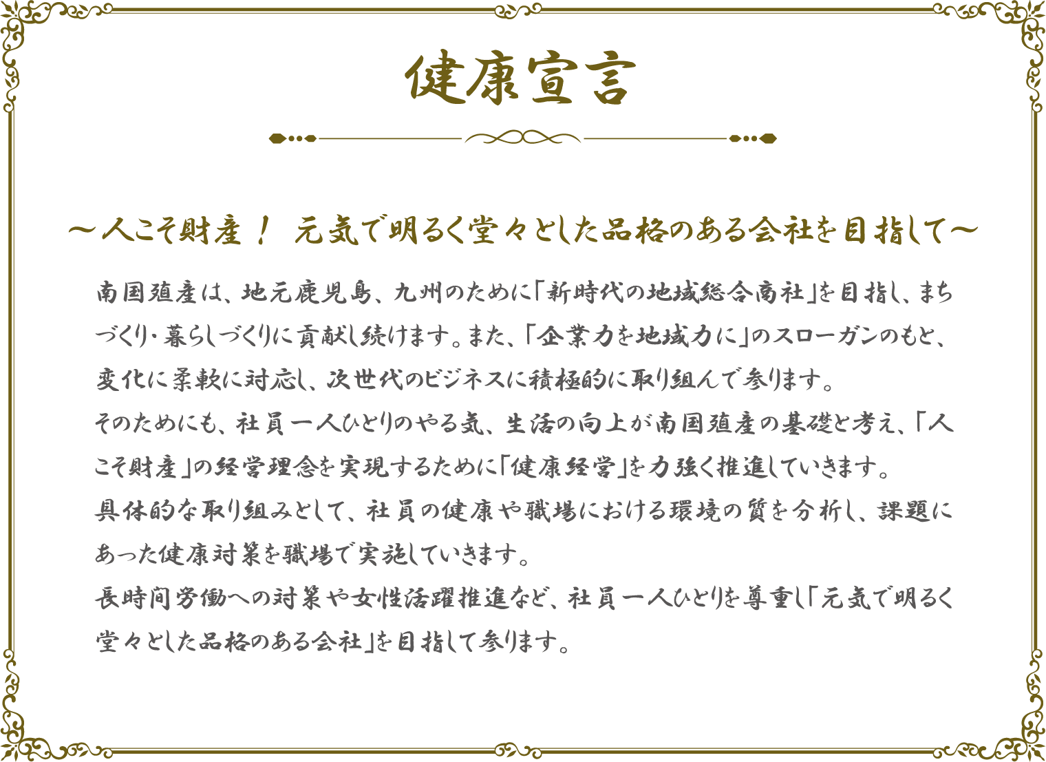 健康宣言　人こそ財産！元気で明るく堂々とした品格のある会社を目指して　南国殖産は、地元鹿児島、九州のために「新時代の地域総合商社」を目指し、まちづくり・暮らしづくりに貢献し続けます。また、「企業力を地域力に」のスローガンのもと、変化に柔軟に対応し、次世代のビジネスに積極的に取り組んでまいります。そのためにも、社員一人ひとりのやる気、生活の向上が南国殖産の基礎と考え、「人こそ財産」の経営理念を実現するために「健康経営」を力強く推進していきます。具体的な取り組みとして、社員の健康や職場における環境の質を分析し、課題にあった健康対策を職場で実施していきます。長時間労働への対策や女性活躍推進など、社員一人ひとりを尊重し「元気で明るく堂々とした品格のある会社」を目指して参ります。